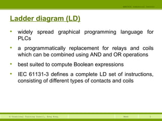 5© Vocational Training Council, Hong Kong.
EEE3420 Industrial Control
Week
Ladder diagram (LD)

widely spread graphical programming language for
PLCs

a programmatically replacement for relays and coils
which can be combined using AND and OR operations

best suited to compute Boolean expressions

IEC 61131-3 defines a complete LD set of instructions,
consisting of different types of contacts and coils
 