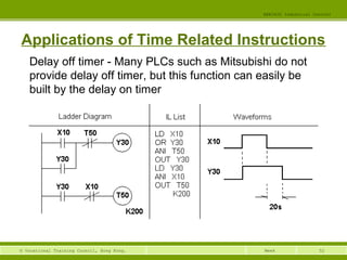 52© Vocational Training Council, Hong Kong.
EEE3420 Industrial Control
Week
Applications of Time Related Instructions
Delay off timer - Many PLCs such as Mitsubishi do not
provide delay off timer, but this function can easily be
built by the delay on timer
 