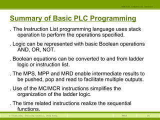 56© Vocational Training Council, Hong Kong.
EEE3420 Industrial Control
Week
Summary of Basic PLC Programming
․ The Instruction List programming language uses stack
operation to perform the operations specified.
․ Logic can be represented with basic Boolean operations
AND, OR, NOT.
․ Boolean equations can be converted to and from ladder
logic or instruction list.
․ The MPS, MPP and MRD enable intermediate results to
be pushed, pop and read to facilitate multiple outputs.
․ Use of the MC/MCR instructions simplifies the
organization of the ladder logic.
․ The time related instructions realize the sequential
functions.
 