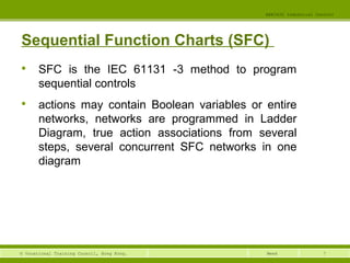 7© Vocational Training Council, Hong Kong.
EEE3420 Industrial Control
Week
Sequential Function Charts (SFC)

SFC is the IEC 61131 -3 method to program
sequential controls

actions may contain Boolean variables or entire
networks, networks are programmed in Ladder
Diagram, true action associations from several
steps, several concurrent SFC networks in one
diagram
 