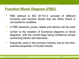 8© Vocational Training Council, Hong Kong.
EEE3420 Industrial Control
Week
Function Block Diagram (FBD)

FBD defined in IEC 61131-3 consists of different
functions and function blocks that are either linked or
connected to variables

in FBD networks, jumps, labels and returns can be used

similar to the creation of functional diagrams or block
diagrams, with the control logic being created by simply
connecting blocks and elements

frequently used in the process industry due to the flow-
oriented properties of function blocks
 