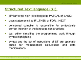 9© Vocational Training Council, Hong Kong.
EEE3420 Industrial Control
Week
Structured Text language (ST)

similar to the high-level language PASCAL or BASIC

uses statements like IF...THEN or FOR…NEXT

concerned compiler is responsible for syntactically
correct insertion of the language constructions

text editor simplifies the programming work through
syntax highlighting

syntax and the set of instructions of ST are optimally
suited for mathematical calculations and data
manipulations
 