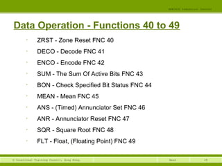 EEE3420 Industrial Control 
Data Operation - Functions 40 to 49 
© Vocational Training Council, Hong Kong. Week 
28 
• ZRST - Zone Reset FNC 40 
• DECO - Decode FNC 41 
• ENCO - Encode FNC 42 
• SUM - The Sum Of Active Bits FNC 43 
• BON - Check Specified Bit Status FNC 44 
• MEAN - Mean FNC 45 
• ANS - (Timed) Annunciator Set FNC 46 
• ANR - Annunciator Reset FNC 47 
• SQR - Square Root FNC 48 
• FLT - Float, (Floating Point) FNC 49 
 