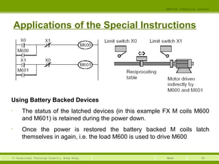 EEE3420 Industrial Control 
Applications of the Special Instructions 
© Vocational Training Council, Hong Kong. Week 
45 
Using Battery Backed Devices 
• The status of the latched devices (in this example FX M coils M600 
and M601) is retained during the power down. 
• Once the power is restored the battery backed M coils latch 
themselves in again, i.e. the load M600 is used to drive M600 
 