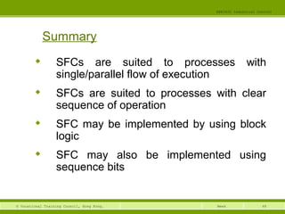 EEE3420 Industrial Control 
© Vocational Training Council, Hong Kong. Week 
48 
Summary 
 SFCs are suited to processes with 
single/parallel flow of execution 
 SFCs are suited to processes with clear 
sequence of operation 
 SFC may be implemented by using block 
logic 
 SFC may also be implemented using 
sequence bits 
 