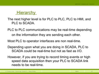 10© Vocational Training Council, Hong Kong.
EEE3420 Industrial Control
Week
Hierarchy
The next higher level is for PLC to PLC, PLC to HMI, and
PLC to SCADA.
PLC to PLC communications may be real-time depending
on the information they are sending each other.
Most PLC to operator interfaces are non real-time.
Depending upon what you are doing in SCADA, PLC to
SCADA could be real-time but not as fast as I/O.
However, if you are trying to record timing events or high
speed data acquisition then your PLC to SCADA link
needs to be real-time.
 