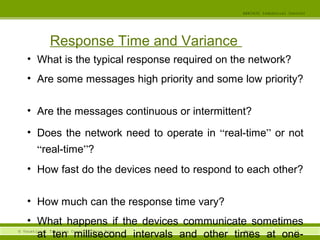 12© Vocational Training Council, Hong Kong.
EEE3420 Industrial Control
Week
Response Time and Variance
• What is the typical response required on the network?
• Are some messages high priority and some low priority?
• Are the messages continuous or intermittent?
• Does the network need to operate in “real-time” or not
“real-time”?
• How fast do the devices need to respond to each other?
• How much can the response time vary?
• What happens if the devices communicate sometimes
at ten millisecond intervals and other times at one-
 