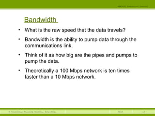 13© Vocational Training Council, Hong Kong.
EEE3420 Industrial Control
Week
Bandwidth
• What is the raw speed that the data travels?
• Bandwidth is the ability to pump data through the
communications link.
• Think of it as how big are the pipes and pumps to
pump the data.
• Theoretically a 100 Mbps network is ten times
faster than a 10 Mbps network.
 