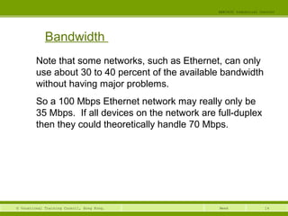 14© Vocational Training Council, Hong Kong.
EEE3420 Industrial Control
Week
Bandwidth
Note that some networks, such as Ethernet, can only
use about 30 to 40 percent of the available bandwidth
without having major problems.
So a 100 Mbps Ethernet network may really only be
35 Mbps. If all devices on the network are full-duplex
then they could theoretically handle 70 Mbps.
 