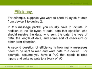 16© Vocational Training Council, Hong Kong.
EEE3420 Industrial Control
Week
Efficiency
For example, suppose you want to send 10 bytes of data
from device 1 to device 2.
In this message packet you usually have to include, in
addition to the 10 bytes of data, data that specifies who
should receive the data, who sent the data, the type of
data, the length of data, and some sort of checksum or
other error detection.
A second question of efficiency is how many messages
need to be sent to read and write data to a device. For
example, assume you have a PLC that needs to read
inputs and write outputs to a block of I/O.
 