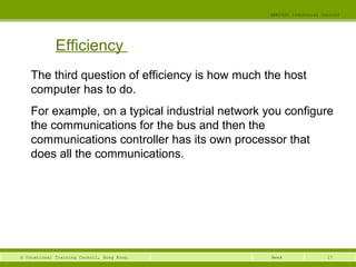 17© Vocational Training Council, Hong Kong.
EEE3420 Industrial Control
Week
Efficiency
The third question of efficiency is how much the host
computer has to do.
For example, on a typical industrial network you configure
the communications for the bus and then the
communications controller has its own processor that
does all the communications.
 