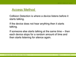 19© Vocational Training Council, Hong Kong.
EEE3420 Industrial Control
Week
Access Method
Collision Detection is where a device listens before it
starts talking.
If the device does not hear anything then it starts
talking.
If someone else starts talking at the same time -- then
each device stops for a random amount of time and
then starts listening for silence again.
 