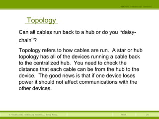 20© Vocational Training Council, Hong Kong.
EEE3420 Industrial Control
Week
Topology
Can all cables run back to a hub or do you “daisy-
chain”? 
Topology refers to how cables are run. A star or hub
topology has all of the devices running a cable back
to the centralized hub. You need to check the
distance that each cable can be from the hub to the
device. The good news is that if one device loses
power it should not affect communications with the
other devices.
 