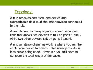 21© Vocational Training Council, Hong Kong.
EEE3420 Industrial Control
Week
Topology
A hub receives data from one device and
rebroadcasts data to all the other devices connected
to the hub.
A switch creates many separate communications
links that allows two devices to talk on ports 1 and 2
while two other devices talk on ports 3 and 4.
A ring or “daisy-chain” network is where you run the
cable from device to device. This usually results in
less cable being used. However, you still have to
consider the total length of the cable.
 