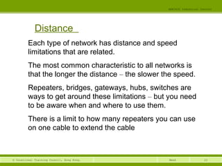 22© Vocational Training Council, Hong Kong.
EEE3420 Industrial Control
Week
Distance
Each type of network has distance and speed
limitations that are related.
The most common characteristic to all networks is
that the longer the distance – the slower the speed.
Repeaters, bridges, gateways, hubs, switches are
ways to get around these limitations – but you need
to be aware when and where to use them.
There is a limit to how many repeaters you can use
on one cable to extend the cable
 
