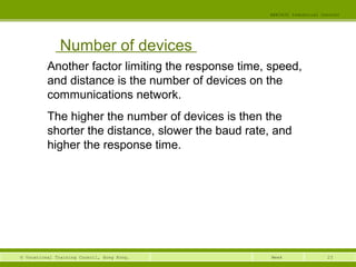 23© Vocational Training Council, Hong Kong.
EEE3420 Industrial Control
Week
Number of devices
Another factor limiting the response time, speed,
and distance is the number of devices on the
communications network.
The higher the number of devices is then the
shorter the distance, slower the baud rate, and
higher the response time.
 