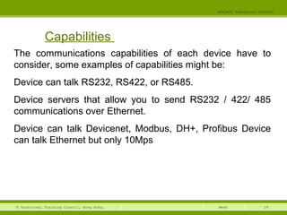24© Vocational Training Council, Hong Kong.
EEE3420 Industrial Control
Week
Capabilities
The communications capabilities of each device have to
consider, some examples of capabilities might be:
Device can talk RS232, RS422, or RS485.
Device servers that allow you to send RS232 / 422/ 485
communications over Ethernet.
Device can talk Devicenet, Modbus, DH+, Profibus Device
can talk Ethernet but only 10Mps
 