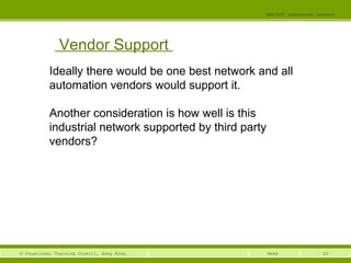 26© Vocational Training Council, Hong Kong.
EEE3420 Industrial Control
Week
Vendor Support
Ideally there would be one best network and all
automation vendors would support it.
Another consideration is how well is this
industrial network supported by third party
vendors?
 