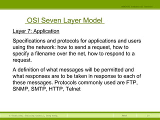 27© Vocational Training Council, Hong Kong.
EEE3420 Industrial Control
Week
OSI Seven Layer Model
Layer 7: Application
Specifications and protocols for applications and users
using the network: how to send a request, how to
specify a filename over the net, how to respond to a
request.
A definition of what messages will be permitted and
what responses are to be taken in response to each of
these messages. Protocols commonly used are FTP,
SNMP, SMTP, HTTP, Telnet
 