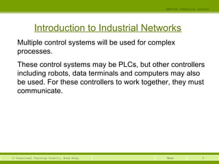 3© Vocational Training Council, Hong Kong.
EEE3420 Industrial Control
Week
Introduction to Industrial Networks
Multiple control systems will be used for complex
processes.
These control systems may be PLCs, but other controllers
including robots, data terminals and computers may also
be used. For these controllers to work together, they must
communicate.
 