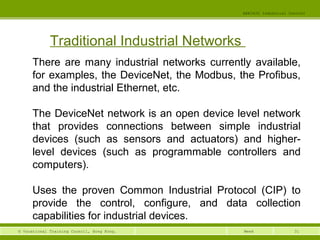 31© Vocational Training Council, Hong Kong.
EEE3420 Industrial Control
Week
Traditional Industrial Networks
There are many industrial networks currently available,
for examples, the DeviceNet, the Modbus, the Profibus,
and the industrial Ethernet, etc.
The DeviceNet network is an open device level network
that provides connections between simple industrial
devices (such as sensors and actuators) and higher-
level devices (such as programmable controllers and
computers).
Uses the proven Common Industrial Protocol (CIP) to
provide the control, configure, and data collection
capabilities for industrial devices.
 
