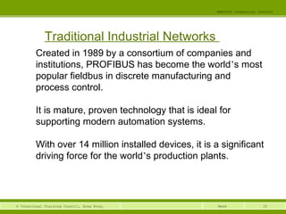32© Vocational Training Council, Hong Kong.
EEE3420 Industrial Control
Week
Traditional Industrial Networks
Created in 1989 by a consortium of companies and
institutions, PROFIBUS has become the world’s most
popular fieldbus in discrete manufacturing and
process control.
It is mature, proven technology that is ideal for
supporting modern automation systems.
With over 14 million installed devices, it is a significant
driving force for the world’s production plants.
 