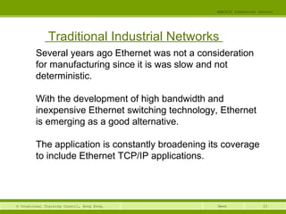 33© Vocational Training Council, Hong Kong.
EEE3420 Industrial Control
Week
Traditional Industrial Networks
Several years ago Ethernet was not a consideration
for manufacturing since it is was slow and not
deterministic.
With the development of high bandwidth and
inexpensive Ethernet switching technology, Ethernet
is emerging as a good alternative.
The application is constantly broadening its coverage
to include Ethernet TCP/IP applications.
 