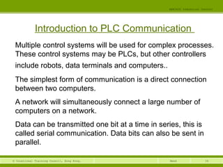 34© Vocational Training Council, Hong Kong.
EEE3420 Industrial Control
Week
Introduction to PLC Communication
Multiple control systems will be used for complex processes.
These control systems may be PLCs, but other controllers
include robots, data terminals and computers..
The simplest form of communication is a direct connection
between two computers.
A network will simultaneously connect a large number of
computers on a network.
Data can be transmitted one bit at a time in series, this is
called serial communication. Data bits can also be sent in
parallel.
 