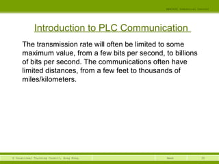 35© Vocational Training Council, Hong Kong.
EEE3420 Industrial Control
Week
Introduction to PLC Communication
The transmission rate will often be limited to some
maximum value, from a few bits per second, to billions
of bits per second. The communications often have
limited distances, from a few feet to thousands of
miles/kilometers.
 