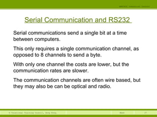 37© Vocational Training Council, Hong Kong.
EEE3420 Industrial Control
Week
Serial Communication and RS232
Serial communications send a single bit at a time
between computers.
This only requires a single communication channel, as
opposed to 8 channels to send a byte.
With only one channel the costs are lower, but the
communication rates are slower.
The communication channels are often wire based, but
they may also be can be optical and radio.
 