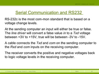 38© Vocational Training Council, Hong Kong.
EEE3420 Industrial Control
Week
Serial Communication and RS232
RS-232c is the most com-mon standard that is based on a
voltage change levels.
At the sending computer an input will either be true or false.
The line driver will convert a false value in to a Txd voltage
between +3V to +15V, true will be between -3V to -15V.
A cable connects the Txd and com on the sending computer to
the Rxd and com inputs on the receiving computer.
The receiver converts the positive and negative voltages back
to logic voltage levels in the receiving computer.
 