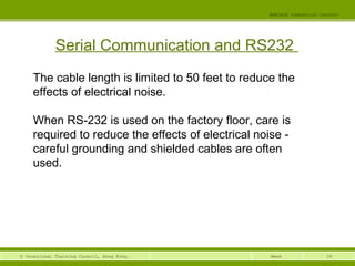 39© Vocational Training Council, Hong Kong.
EEE3420 Industrial Control
Week
Serial Communication and RS232
The cable length is limited to 50 feet to reduce the
effects of electrical noise.
When RS-232 is used on the factory floor, care is
required to reduce the effects of electrical noise -
careful grounding and shielded cables are often
used.
 