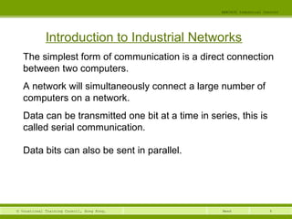 4© Vocational Training Council, Hong Kong.
EEE3420 Industrial Control
Week
Introduction to Industrial Networks
The simplest form of communication is a direct connection
between two computers.
A network will simultaneously connect a large number of
computers on a network.
Data can be transmitted one bit at a time in series, this is
called serial communication.
Data bits can also be sent in parallel.
 