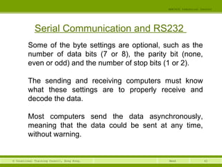 42© Vocational Training Council, Hong Kong.
EEE3420 Industrial Control
Week
Serial Communication and RS232
Some of the byte settings are optional, such as the
number of data bits (7 or 8), the parity bit (none,
even or odd) and the number of stop bits (1 or 2).
The sending and receiving computers must know
what these settings are to properly receive and
decode the data.
Most computers send the data asynchronously,
meaning that the data could be sent at any time,
without warning.
 