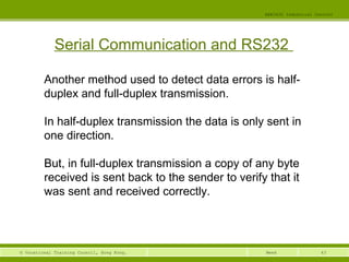 43© Vocational Training Council, Hong Kong.
EEE3420 Industrial Control
Week
Serial Communication and RS232
Another method used to detect data errors is half-
duplex and full-duplex transmission.
In half-duplex transmission the data is only sent in
one direction.
But, in full-duplex transmission a copy of any byte
received is sent back to the sender to verify that it
was sent and received correctly.
 