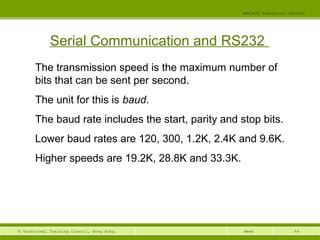 44© Vocational Training Council, Hong Kong.
EEE3420 Industrial Control
Week
Serial Communication and RS232
The transmission speed is the maximum number of
bits that can be sent per second.
The unit for this is baud.
The baud rate includes the start, parity and stop bits.
Lower baud rates are 120, 300, 1.2K, 2.4K and 9.6K.
Higher speeds are 19.2K, 28.8K and 33.3K.
 