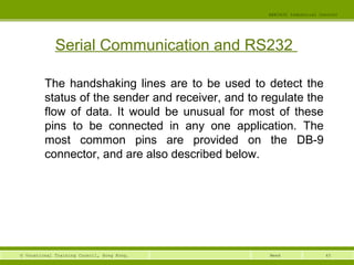 45© Vocational Training Council, Hong Kong.
EEE3420 Industrial Control
Week
Serial Communication and RS232
The handshaking lines are to be used to detect the
status of the sender and receiver, and to regulate the
flow of data. It would be unusual for most of these
pins to be connected in any one application. The
most common pins are provided on the DB-9
connector, and are also described below.
 