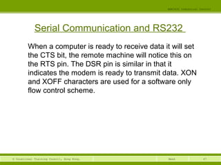 47© Vocational Training Council, Hong Kong.
EEE3420 Industrial Control
Week
Serial Communication and RS232
When a computer is ready to receive data it will set
the CTS bit, the remote machine will notice this on
the RTS pin. The DSR pin is similar in that it
indicates the modem is ready to transmit data. XON
and XOFF characters are used for a software only
flow control scheme.
 