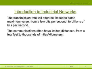 5© Vocational Training Council, Hong Kong.
EEE3420 Industrial Control
Week
Introduction to Industrial Networks
The transmission rate will often be limited to some
maximum value, from a few bits per second, to billions of
bits per second.
The communications often have limited distances, from a
few feet to thousands of miles/kilometers.
 