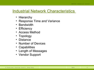 6© Vocational Training Council, Hong Kong.
EEE3420 Industrial Control
Week
Industrial Network Characteristics
• Hierarchy
• Response Time and Variance
• Bandwidth
• Efficiency
• Access Method
• Topology
• Distance
• Number of Devices
• Capabilities
• Length of Messages
• Vendor Support
 