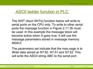 64© Vocational Training Council, Hong Kong.
EEE3420 Industrial Control
Week
ASCII ladder function in PLC
The AWT (Ascii WriTe) function below will write to
serial ports on the CPU only. To write to other serial
ports the message function in Figure 2.11.3b must
be used. In this example the message block will
become active when A goes true. It will use the
message parameters stored in message memory
MG9:0.
The parameters set indicate that the mes-sage is to
Write data stored at N7:50, N7:51 and N7:52. This
will write the ASCII string ABC to the serial port.
 