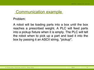 70© Vocational Training Council, Hong Kong.
EEE3420 Industrial Control
Week
Communication example
Problem:
A robot will be loading parts into a box until the box
reaches a prescribed weight. A PLC will feed parts
into a pickup fixture when it is empty. The PLC will tell
the robot when to pick up a part and load it into the
box by passing it an ASCII string, "pickup".
 