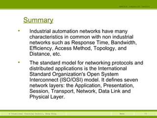 73© Vocational Training Council, Hong Kong.
EEE3420 Industrial Control
Week
Summary

Industrial automation networks have many
characteristics in common with non industrial
networks such as Response Time, Bandwidth,
Efficiency, Access Method, Topology, and
Distance, etc.

The standard model for networking protocols and
distributed applications is the International
Standard Organization's Open System
Interconnect (ISO/OSI) model. It defines seven
network layers: the Application, Presentation,
Session, Transport, Network, Data Link and
Physical Layer.
 