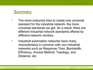 74© Vocational Training Council, Hong Kong.
EEE3420 Industrial Control
Week
Summary

The more everyone tries to create one universal
standard for the industrial network, the more
universal standards we get. As a result, there are
different industrial network standards offered by
different network vendors.

Industrial automation networks have many
characteristics in common with non industrial
networks such as Response Time, Bandwidth,
Efficiency, Access Method, Topology, and
Distance, etc.
 