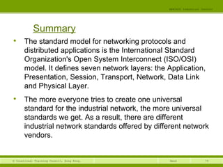 75© Vocational Training Council, Hong Kong.
EEE3420 Industrial Control
Week

The standard model for networking protocols and
distributed applications is the International Standard
Organization's Open System Interconnect (ISO/OSI)
model. It defines seven network layers: the Application,
Presentation, Session, Transport, Network, Data Link
and Physical Layer.

The more everyone tries to create one universal
standard for the industrial network, the more universal
standards we get. As a result, there are different
industrial network standards offered by different network
vendors.
Summary
 