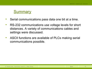 76© Vocational Training Council, Hong Kong.
EEE3420 Industrial Control
Week

Serial communications pass data one bit at a time.

RS-232 communications use voltage levels for short
distances. A variety of communications cables and
settings were discussed.

ASCII functions are available of PLCs making serial
communications possible.
Summary
 