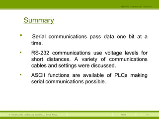 77© Vocational Training Council, Hong Kong.
EEE3420 Industrial Control
Week
Summary

Serial communications pass data one bit at a
time.

RS-232 communications use voltage levels for
short distances. A variety of communications
cables and settings were discussed.

ASCII functions are available of PLCs making
serial communications possible.
 