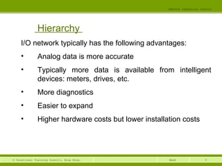 9© Vocational Training Council, Hong Kong.
EEE3420 Industrial Control
Week
Hierarchy
I/O network typically has the following advantages: 
• Analog data is more accurate
• Typically more data is available from intelligent
devices: meters, drives, etc.
• More diagnostics
• Easier to expand
• Higher hardware costs but lower installation costs 
 