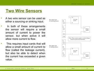 13© Vocational Training Council, Hong Kong.
EEE3420 Industrial Control
Week
Two Wire Sensors

A two wire sensor can be used as
either a sourcing or sinking input.

In both of these arrangements
the sensor will require a small
amount of current to power the
sensor, but when active it will
allow more current to flow.

This requires input cards that will
allow a small amount of current to
flow (called the leakage current),
but also be able to detect when
the current has exceeded a given
value.
PLC Input Card two wire
sensor
power
supply
+V
-V
+V
-V
00
01
com
Note: These sensors require a certain leakage
current to power the electronics.
PLC Input Card
two wire
sensor
power
supply
+V
-V
+V
-V
00
01
V+
for Sourcing Sensors
for Sinking Sensors
 