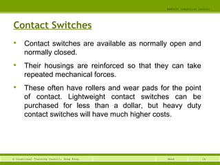 14© Vocational Training Council, Hong Kong.
EEE3420 Industrial Control
Week
Contact Switches

Contact switches are available as normally open and
normally closed.

Their housings are reinforced so that they can take
repeated mechanical forces.

These often have rollers and wear pads for the point
of contact. Lightweight contact switches can be
purchased for less than a dollar, but heavy duty
contact switches will have much higher costs.
 